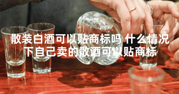 散装白酒可以贴商标吗 什么情况下自己卖的散酒可以贴商标